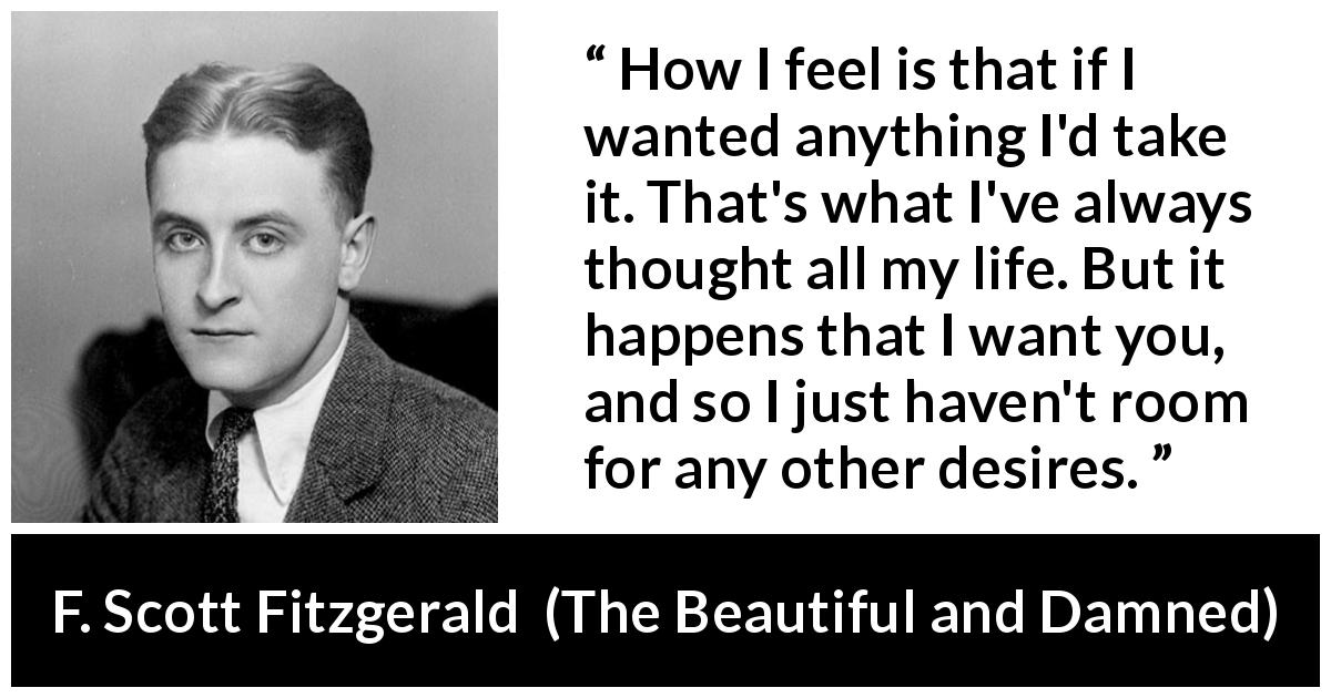 F. Scott Fitzgerald quote about desire from The Beautiful and Damned - How I feel is that if I wanted anything I'd take it. That's what I've always thought all my life. But it happens that I want you, and so I just haven't room for any other desires.