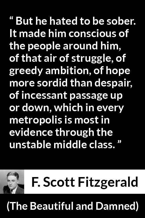 F. Scott Fitzgerald quote about drinking from The Beautiful and Damned - But he hated to be sober. It made him conscious of the people around him, of that air of struggle, of greedy ambition, of hope more sordid than despair, of incessant passage up or down, which in every metropolis is most in evidence through the unstable middle class.