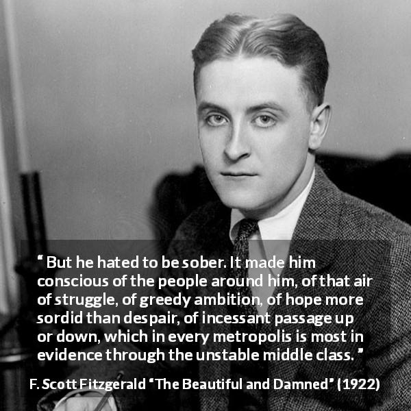 F. Scott Fitzgerald quote about drinking from The Beautiful and Damned - But he hated to be sober. It made him conscious of the people around him, of that air of struggle, of greedy ambition, of hope more sordid than despair, of incessant passage up or down, which in every metropolis is most in evidence through the unstable middle class.