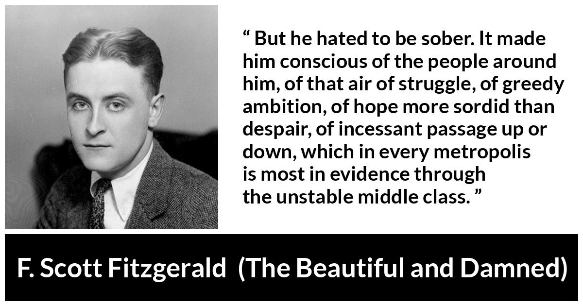 F. Scott Fitzgerald quote about drinking from The Beautiful and Damned - But he hated to be sober. It made him conscious of the people around him, of that air of struggle, of greedy ambition, of hope more sordid than despair, of incessant passage up or down, which in every metropolis is most in evidence through the unstable middle class.