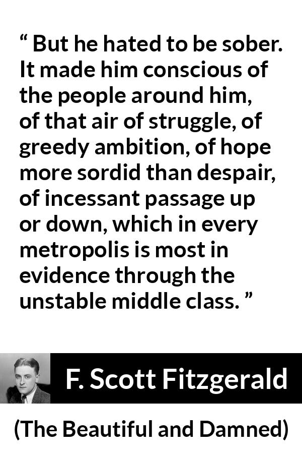 F. Scott Fitzgerald quote about drinking from The Beautiful and Damned - But he hated to be sober. It made him conscious of the people around him, of that air of struggle, of greedy ambition, of hope more sordid than despair, of incessant passage up or down, which in every metropolis is most in evidence through the unstable middle class.