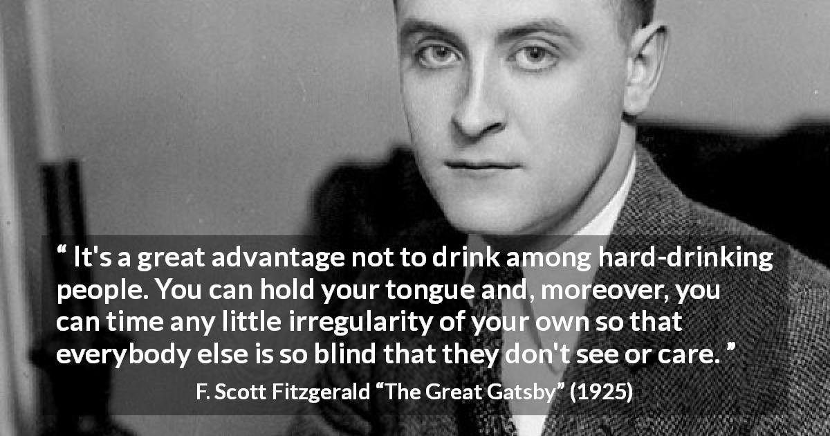 F. Scott Fitzgerald quote about drinking from The Great Gatsby - It's a great advantage not to drink among hard-drinking people. You can hold your tongue and, moreover, you can time any little irregularity of your own so that everybody else is so blind that they don't see or care.
