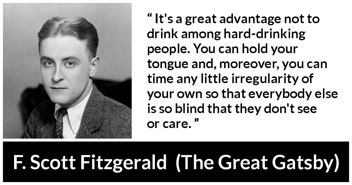 F. Scott Fitzgerald quote about drinking from The Great Gatsby - It's a great advantage not to drink among hard-drinking people. You can hold your tongue and, moreover, you can time any little irregularity of your own so that everybody else is so blind that they don't see or care.