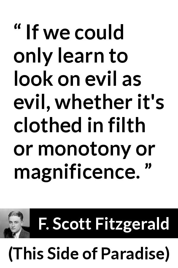 F. Scott Fitzgerald quote about evil from This Side of Paradise - If we could only learn to look on evil as evil, whether it's clothed in filth or monotony or magnificence.