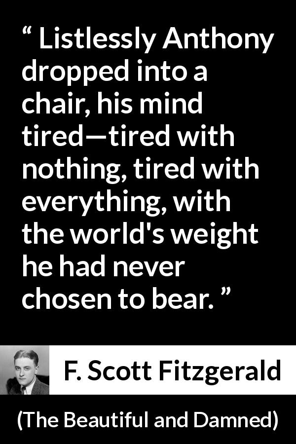 F. Scott Fitzgerald quote about exhaustion from The Beautiful and Damned - Listlessly Anthony dropped into a chair, his mind tired—tired with nothing, tired with everything, with the world's weight he had never chosen to bear.