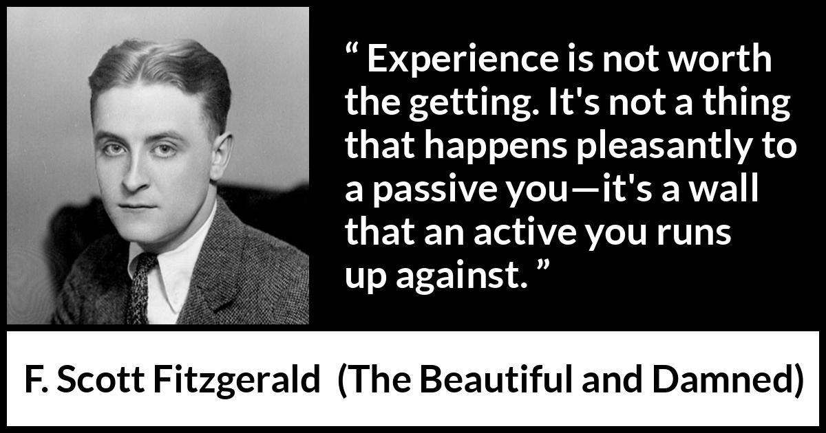 F. Scott Fitzgerald quote about experience from The Beautiful and Damned - Experience is not worth the getting. It's not a thing that happens pleasantly to a passive you—it's a wall that an active you runs up against.