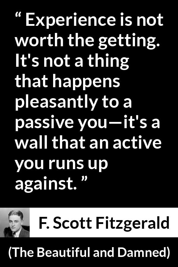 F. Scott Fitzgerald quote about experience from The Beautiful and Damned - Experience is not worth the getting. It's not a thing that happens pleasantly to a passive you—it's a wall that an active you runs up against.