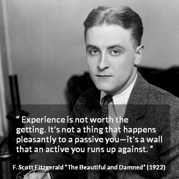 F. Scott Fitzgerald quote about experience from The Beautiful and Damned - Experience is not worth the getting. It's not a thing that happens pleasantly to a passive you—it's a wall that an active you runs up against.