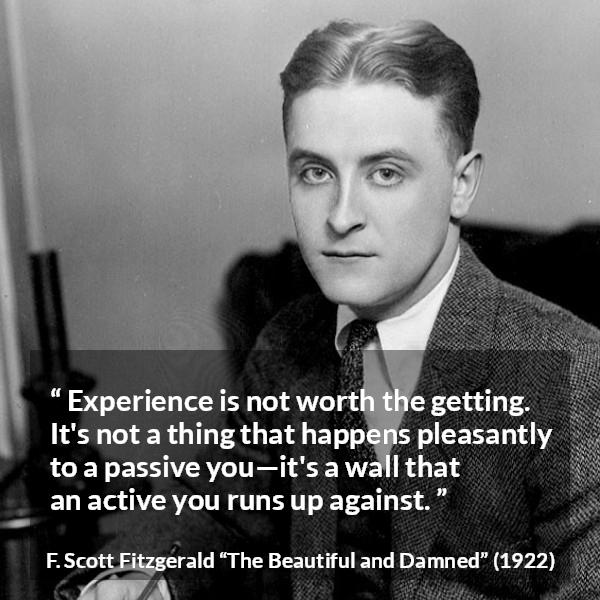 F. Scott Fitzgerald quote about experience from The Beautiful and Damned - Experience is not worth the getting. It's not a thing that happens pleasantly to a passive you—it's a wall that an active you runs up against.