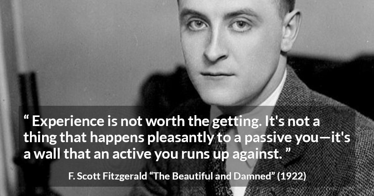 F. Scott Fitzgerald quote about experience from The Beautiful and Damned - Experience is not worth the getting. It's not a thing that happens pleasantly to a passive you—it's a wall that an active you runs up against.