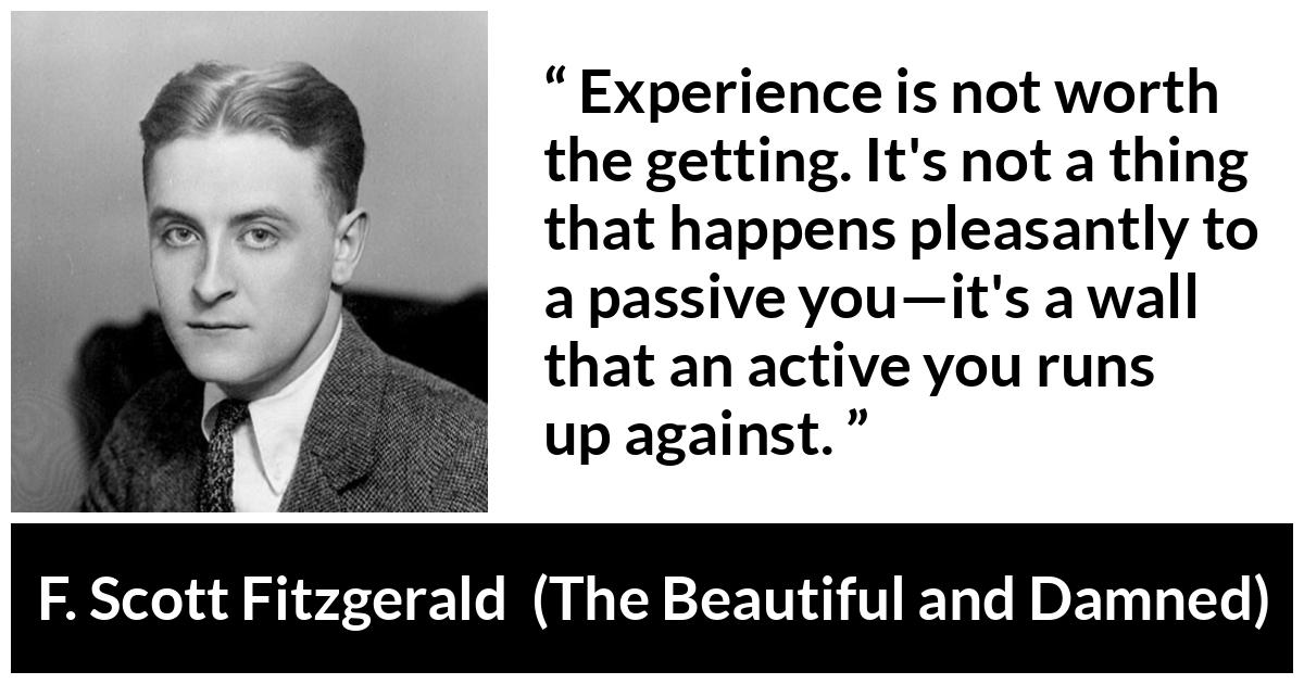 F. Scott Fitzgerald quote about experience from The Beautiful and Damned - Experience is not worth the getting. It's not a thing that happens pleasantly to a passive you—it's a wall that an active you runs up against.