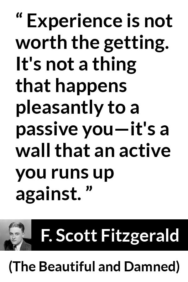 F. Scott Fitzgerald quote about experience from The Beautiful and Damned - Experience is not worth the getting. It's not a thing that happens pleasantly to a passive you—it's a wall that an active you runs up against.