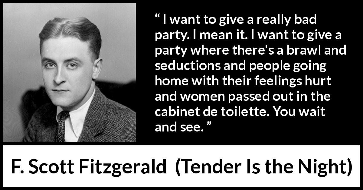 F. Scott Fitzgerald quote about feeling from Tender Is the Night - I want to give a really bad party. I mean it. I want to give a party where there's a brawl and seductions and people going home with their feelings hurt and women passed out in the cabinet de toilette. You wait and see.
