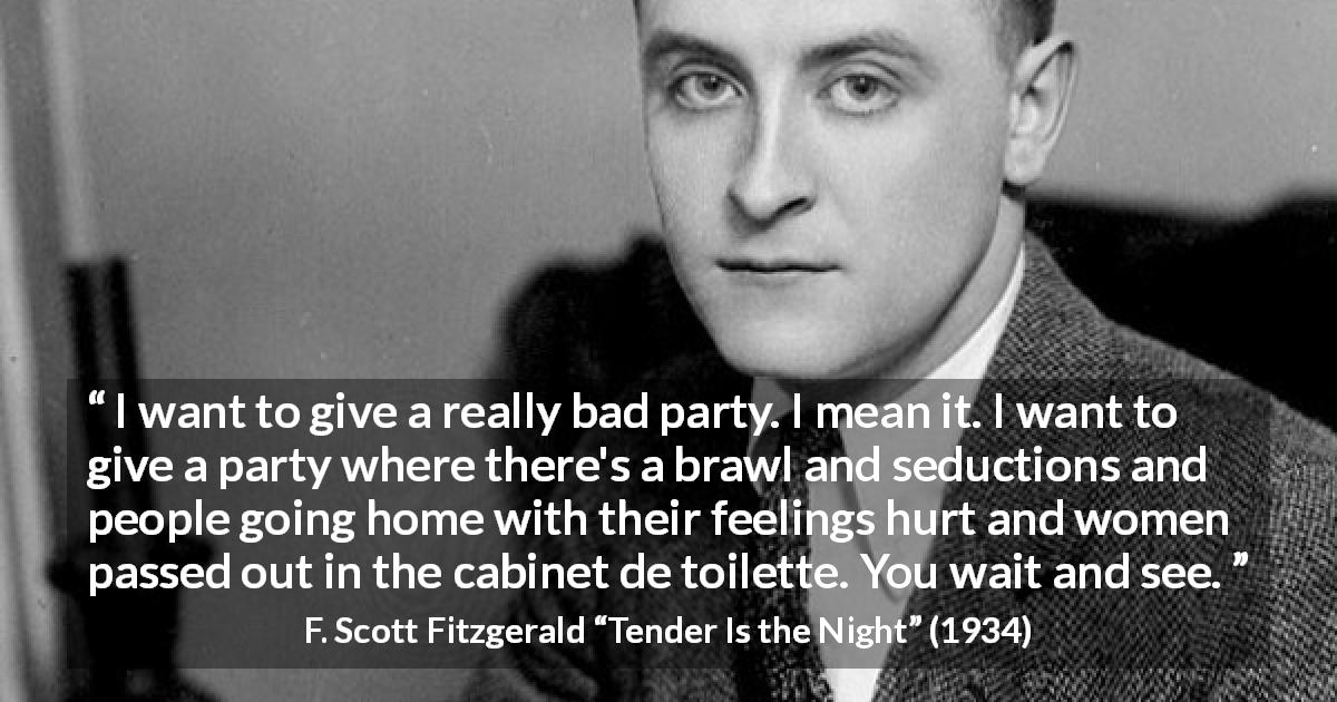 F. Scott Fitzgerald quote about feeling from Tender Is the Night - I want to give a really bad party. I mean it. I want to give a party where there's a brawl and seductions and people going home with their feelings hurt and women passed out in the cabinet de toilette. You wait and see.