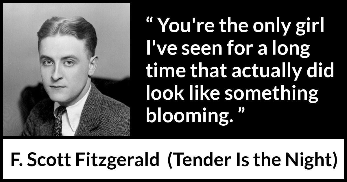 F. Scott Fitzgerald quote about girl from Tender Is the Night - You're the only girl I've seen for a long time that actually did look like something blooming.