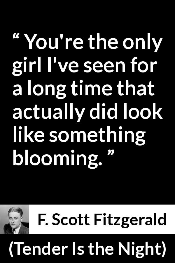 F. Scott Fitzgerald quote about girl from Tender Is the Night - You're the only girl I've seen for a long time that actually did look like something blooming.