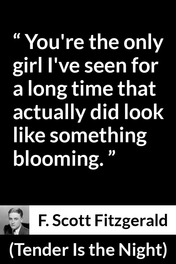 F. Scott Fitzgerald quote about girl from Tender Is the Night - You're the only girl I've seen for a long time that actually did look like something blooming.