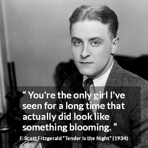 F. Scott Fitzgerald quote about girl from Tender Is the Night - You're the only girl I've seen for a long time that actually did look like something blooming.