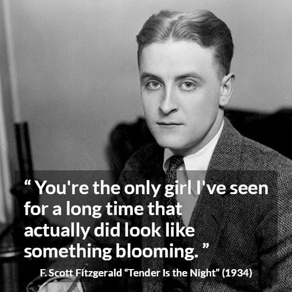 F. Scott Fitzgerald quote about girl from Tender Is the Night - You're the only girl I've seen for a long time that actually did look like something blooming.