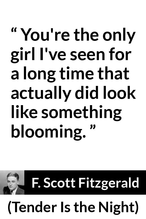 F. Scott Fitzgerald quote about girl from Tender Is the Night - You're the only girl I've seen for a long time that actually did look like something blooming.