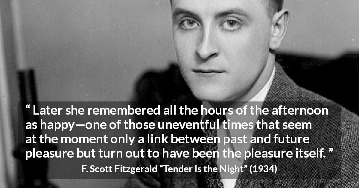 F. Scott Fitzgerald quote about happiness from Tender Is the Night - Later she remembered all the hours of the afternoon as happy—one of those uneventful times that seem at the moment only a link between past and future pleasure but turn out to have been the pleasure itself.