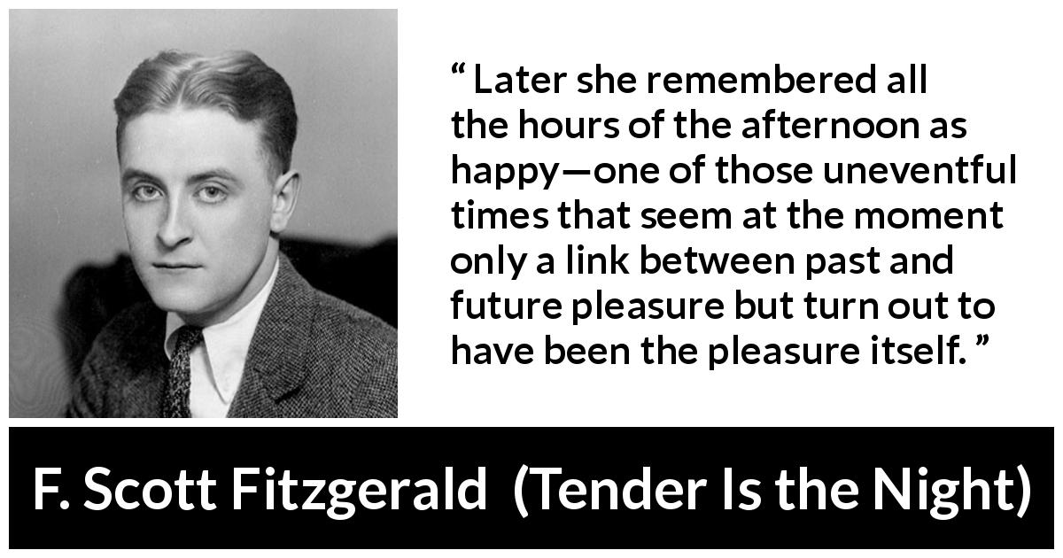 F. Scott Fitzgerald quote about happiness from Tender Is the Night - Later she remembered all the hours of the afternoon as happy—one of those uneventful times that seem at the moment only a link between past and future pleasure but turn out to have been the pleasure itself.