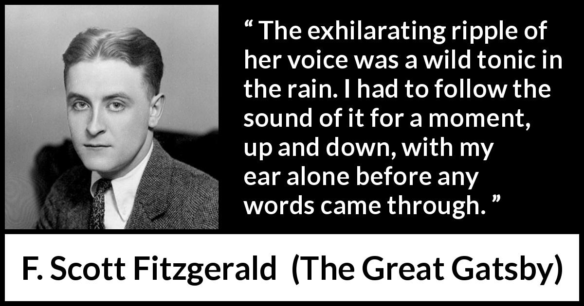 F. Scott Fitzgerald quote about hearing from The Great Gatsby - The exhilarating ripple of her voice was a wild tonic in the rain. I had to follow the sound of it for a moment, up and down, with my ear alone before any words came through.