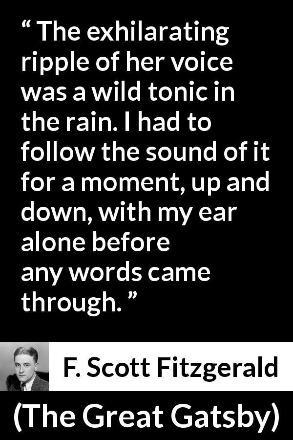 F. Scott Fitzgerald quote about hearing from The Great Gatsby - The exhilarating ripple of her voice was a wild tonic in the rain. I had to follow the sound of it for a moment, up and down, with my ear alone before any words came through.
