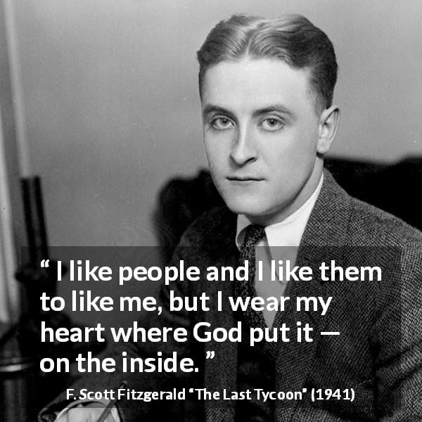 F. Scott Fitzgerald quote about heart from The Last Tycoon - I like people and I like them to like me, but I wear my heart where God put it — on the inside.
