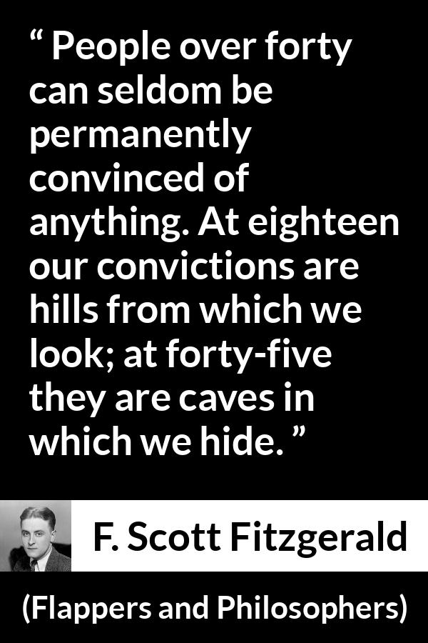 F. Scott Fitzgerald quote about hiding from Flappers and Philosophers - People over forty can seldom be permanently convinced of anything. At eighteen our convictions are hills from which we look; at forty-five they are caves in which we hide.