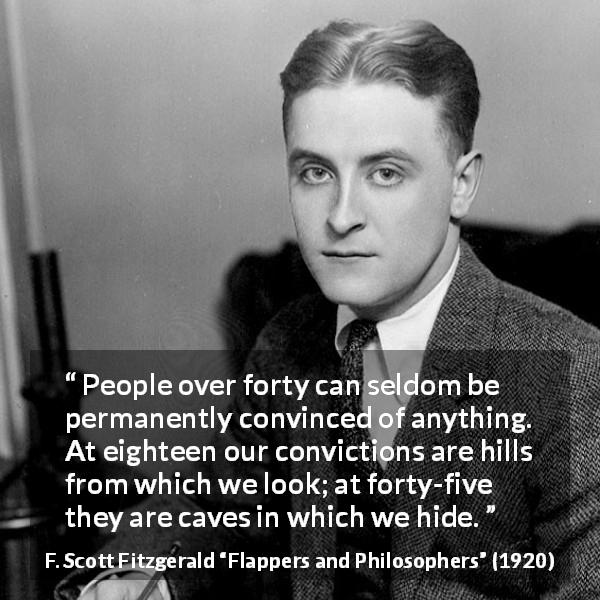 F. Scott Fitzgerald quote about hiding from Flappers and Philosophers - People over forty can seldom be permanently convinced of anything. At eighteen our convictions are hills from which we look; at forty-five they are caves in which we hide.