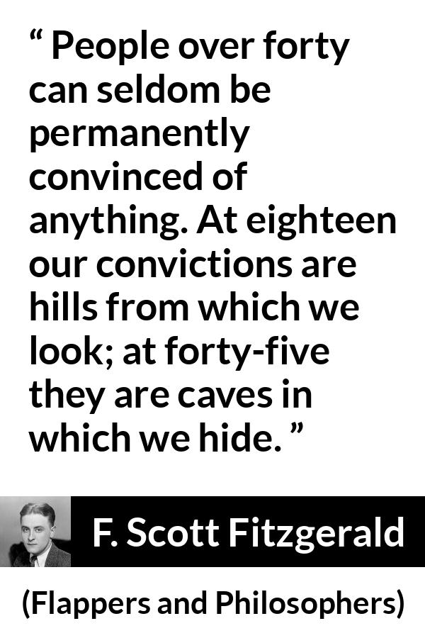 F. Scott Fitzgerald quote about hiding from Flappers and Philosophers - People over forty can seldom be permanently convinced of anything. At eighteen our convictions are hills from which we look; at forty-five they are caves in which we hide.