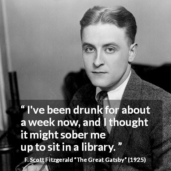 F. Scott Fitzgerald quote about library from The Great Gatsby - I've been drunk for about a week now, and I thought it might sober me
up to sit in a library.