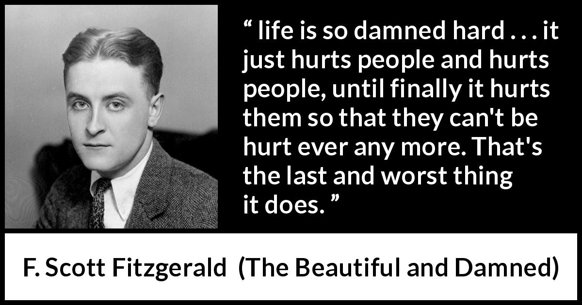 F. Scott Fitzgerald quote about life from The Beautiful and Damned - life is so damned hard . . . it just hurts people and hurts people, until finally it hurts them so that they can't be hurt ever any more. That's the last and worst thing it does.