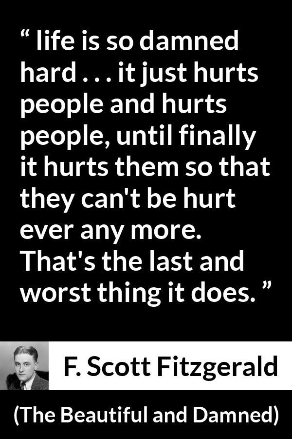 F. Scott Fitzgerald quote about life from The Beautiful and Damned - life is so damned hard . . . it just hurts people and hurts people, until finally it hurts them so that they can't be hurt ever any more. That's the last and worst thing it does.