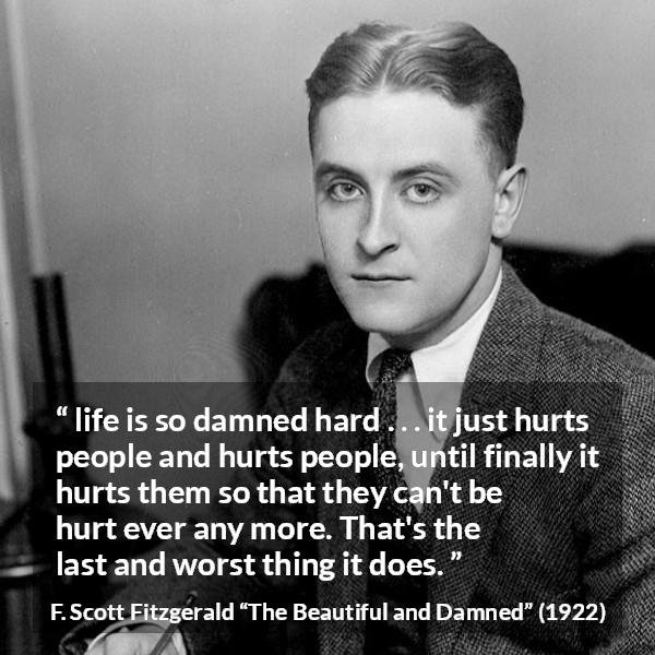 F. Scott Fitzgerald quote about life from The Beautiful and Damned - life is so damned hard . . . it just hurts people and hurts people, until finally it hurts them so that they can't be hurt ever any more. That's the last and worst thing it does.