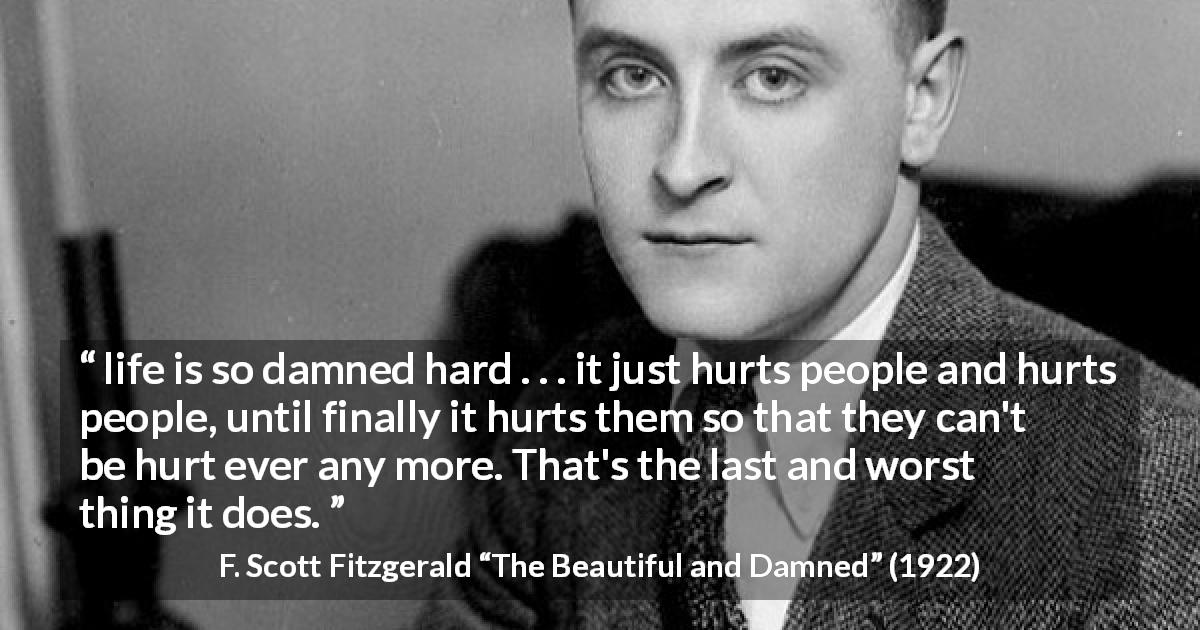 F. Scott Fitzgerald quote about life from The Beautiful and Damned - life is so damned hard . . . it just hurts people and hurts people, until finally it hurts them so that they can't be hurt ever any more. That's the last and worst thing it does.