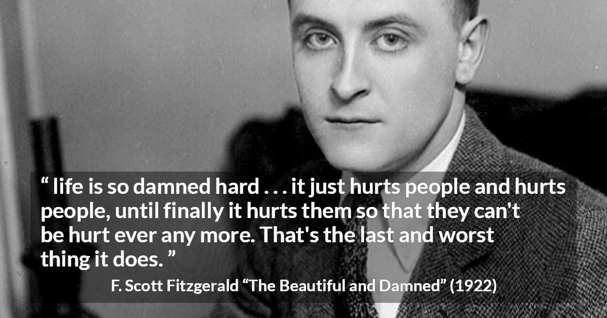 F. Scott Fitzgerald quote about life from The Beautiful and Damned - life is so damned hard . . . it just hurts people and hurts people, until finally it hurts them so that they can't be hurt ever any more. That's the last and worst thing it does.