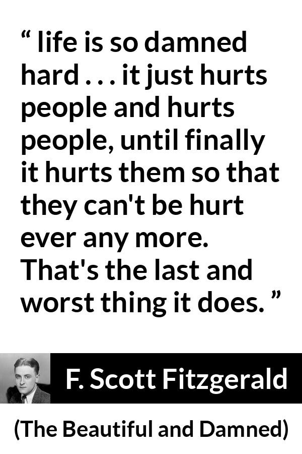 F. Scott Fitzgerald quote about life from The Beautiful and Damned - life is so damned hard . . . it just hurts people and hurts people, until finally it hurts them so that they can't be hurt ever any more. That's the last and worst thing it does.