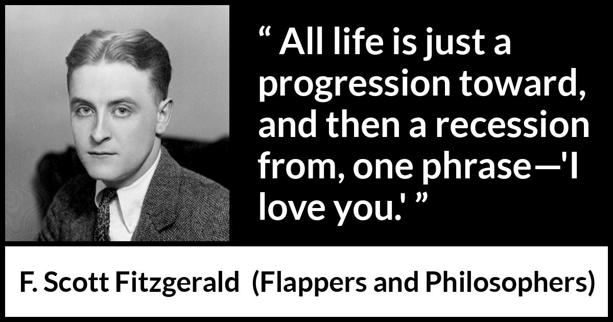 F. Scott Fitzgerald quote about love from Flappers and Philosophers - All life is just a progression toward, and then a recession from, one phrase—'I love you.'