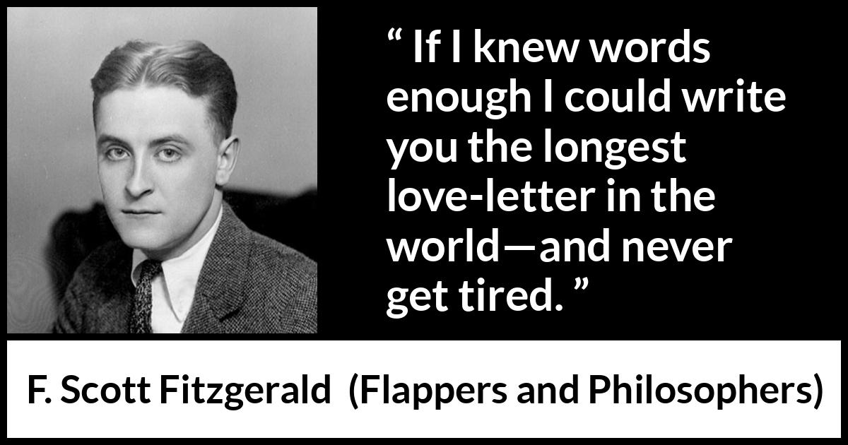 F. Scott Fitzgerald quote about love from Flappers and Philosophers - If I knew words enough I could write you the longest love-letter in the world—and never get tired.