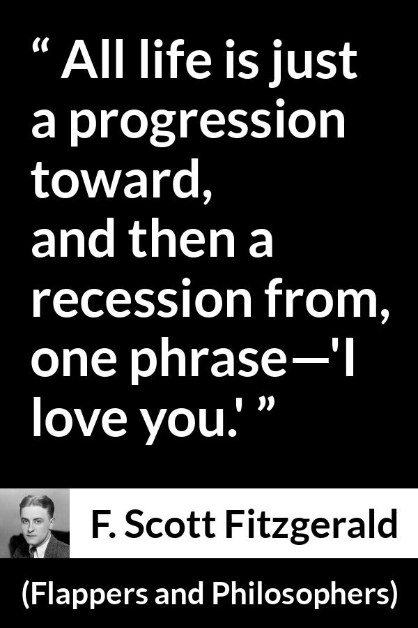 F. Scott Fitzgerald quote about love from Flappers and Philosophers - All life is just a progression toward, and then a recession from, one phrase—'I love you.'