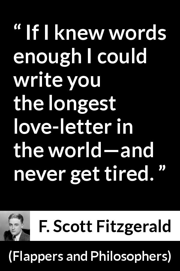F. Scott Fitzgerald quote about love from Flappers and Philosophers - If I knew words enough I could write you the longest love-letter in the world—and never get tired.