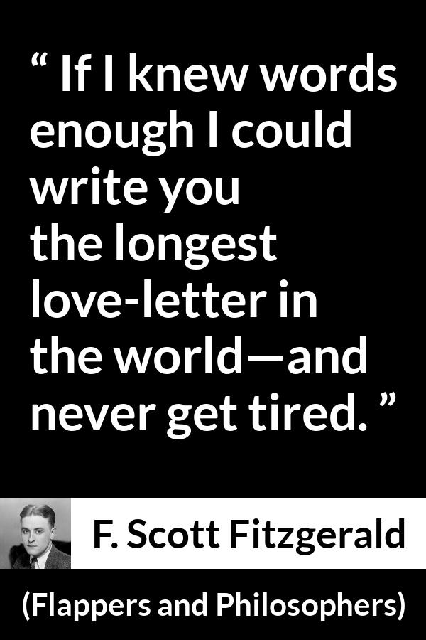 F. Scott Fitzgerald quote about love from Flappers and Philosophers - If I knew words enough I could write you the longest love-letter in the world—and never get tired.