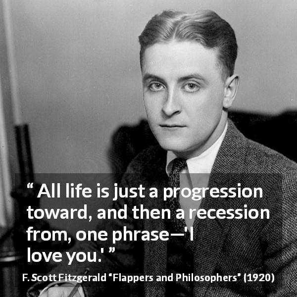 F. Scott Fitzgerald quote about love from Flappers and Philosophers - All life is just a progression toward, and then a recession from, one phrase—'I love you.'