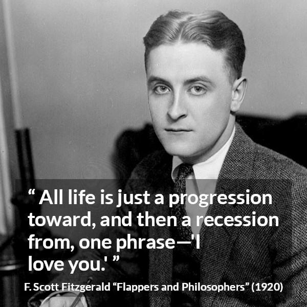 F. Scott Fitzgerald quote about love from Flappers and Philosophers - All life is just a progression toward, and then a recession from, one phrase—'I love you.'