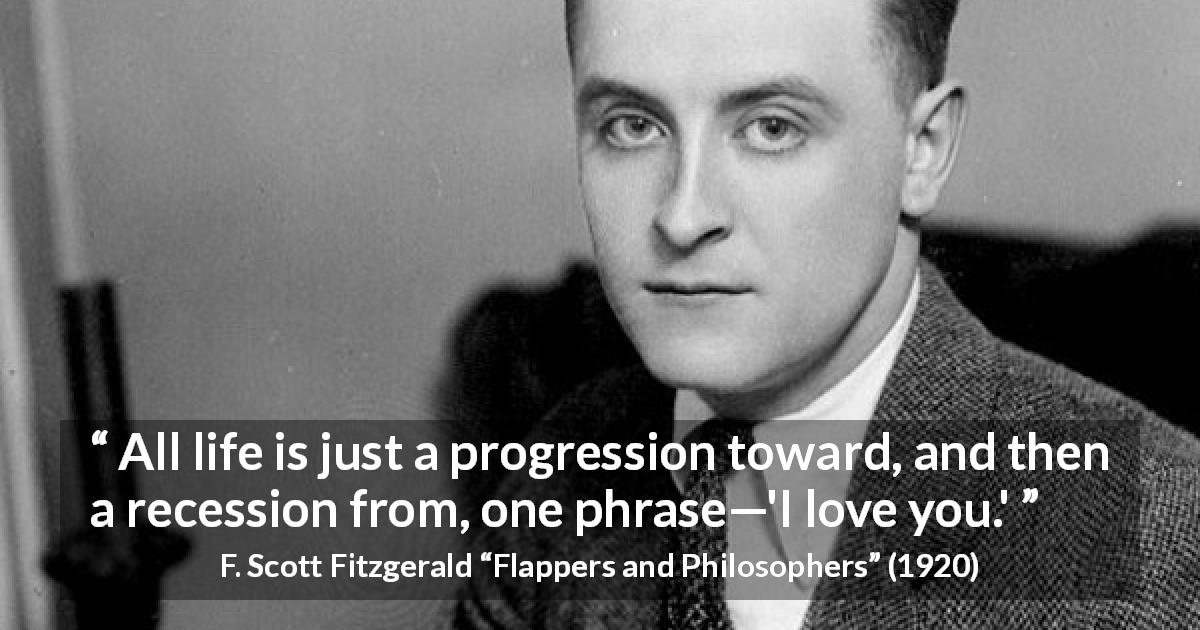 F. Scott Fitzgerald quote about love from Flappers and Philosophers - All life is just a progression toward, and then a recession from, one phrase—'I love you.'