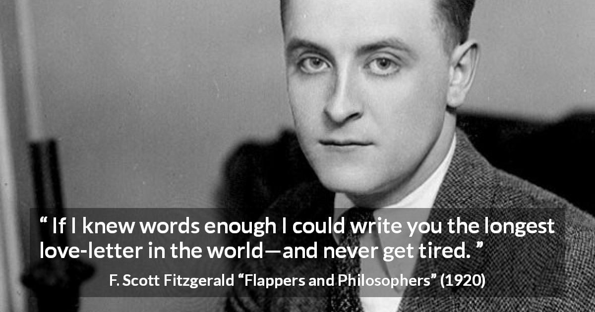 F. Scott Fitzgerald quote about love from Flappers and Philosophers - If I knew words enough I could write you the longest love-letter in the world—and never get tired.