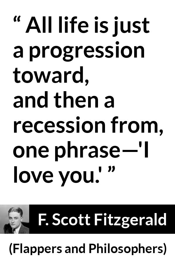 F. Scott Fitzgerald quote about love from Flappers and Philosophers - All life is just a progression toward, and then a recession from, one phrase—'I love you.'