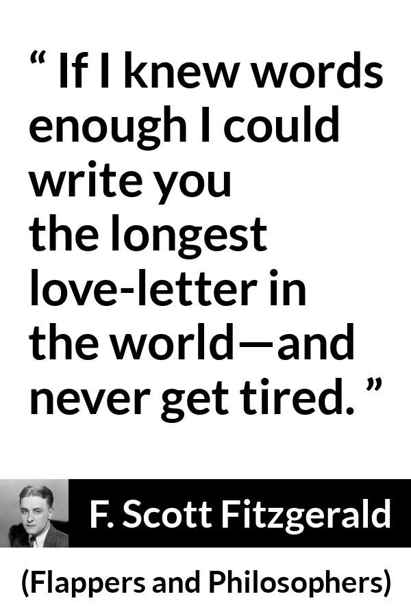 F. Scott Fitzgerald quote about love from Flappers and Philosophers - If I knew words enough I could write you the longest love-letter in the world—and never get tired.